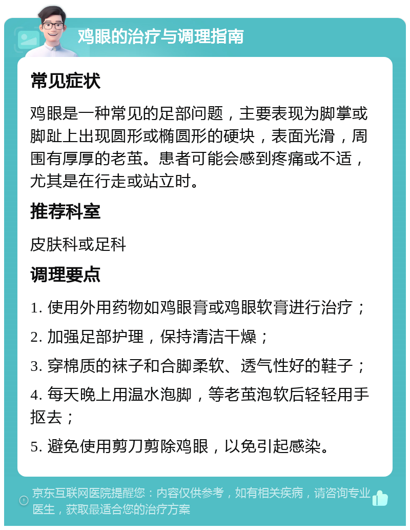 鸡眼的治疗与调理指南 常见症状 鸡眼是一种常见的足部问题，主要表现为脚掌或脚趾上出现圆形或椭圆形的硬块，表面光滑，周围有厚厚的老茧。患者可能会感到疼痛或不适，尤其是在行走或站立时。 推荐科室 皮肤科或足科 调理要点 1. 使用外用药物如鸡眼膏或鸡眼软膏进行治疗； 2. 加强足部护理，保持清洁干燥； 3. 穿棉质的袜子和合脚柔软、透气性好的鞋子； 4. 每天晚上用温水泡脚，等老茧泡软后轻轻用手抠去； 5. 避免使用剪刀剪除鸡眼，以免引起感染。