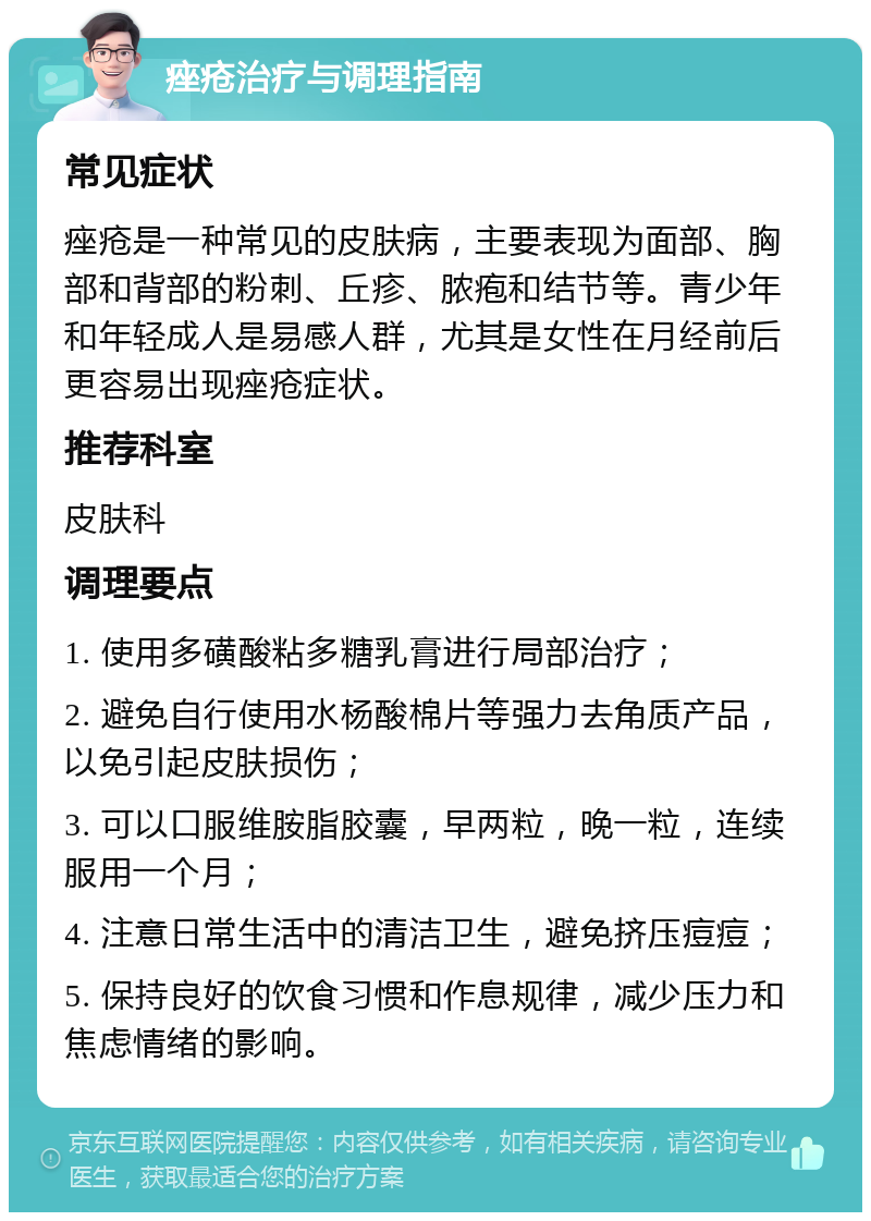 痤疮治疗与调理指南 常见症状 痤疮是一种常见的皮肤病，主要表现为面部、胸部和背部的粉刺、丘疹、脓疱和结节等。青少年和年轻成人是易感人群，尤其是女性在月经前后更容易出现痤疮症状。 推荐科室 皮肤科 调理要点 1. 使用多磺酸粘多糖乳膏进行局部治疗； 2. 避免自行使用水杨酸棉片等强力去角质产品，以免引起皮肤损伤； 3. 可以口服维胺脂胶囊，早两粒，晚一粒，连续服用一个月； 4. 注意日常生活中的清洁卫生，避免挤压痘痘； 5. 保持良好的饮食习惯和作息规律，减少压力和焦虑情绪的影响。