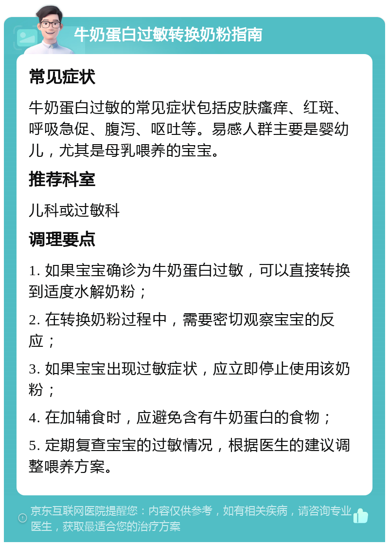 牛奶蛋白过敏转换奶粉指南 常见症状 牛奶蛋白过敏的常见症状包括皮肤瘙痒、红斑、呼吸急促、腹泻、呕吐等。易感人群主要是婴幼儿，尤其是母乳喂养的宝宝。 推荐科室 儿科或过敏科 调理要点 1. 如果宝宝确诊为牛奶蛋白过敏，可以直接转换到适度水解奶粉； 2. 在转换奶粉过程中，需要密切观察宝宝的反应； 3. 如果宝宝出现过敏症状，应立即停止使用该奶粉； 4. 在加辅食时，应避免含有牛奶蛋白的食物； 5. 定期复查宝宝的过敏情况，根据医生的建议调整喂养方案。