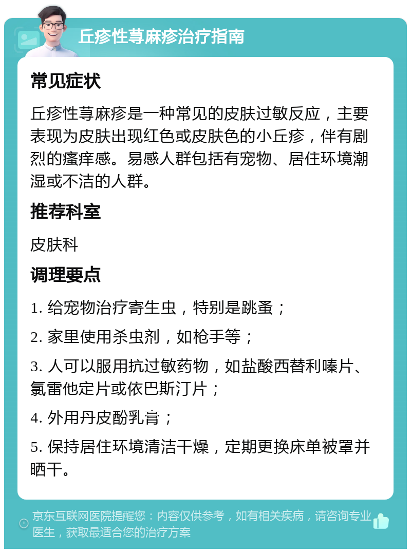 丘疹性荨麻疹治疗指南 常见症状 丘疹性荨麻疹是一种常见的皮肤过敏反应，主要表现为皮肤出现红色或皮肤色的小丘疹，伴有剧烈的瘙痒感。易感人群包括有宠物、居住环境潮湿或不洁的人群。 推荐科室 皮肤科 调理要点 1. 给宠物治疗寄生虫，特别是跳蚤； 2. 家里使用杀虫剂，如枪手等； 3. 人可以服用抗过敏药物，如盐酸西替利嗪片、氯雷他定片或依巴斯汀片； 4. 外用丹皮酚乳膏； 5. 保持居住环境清洁干燥，定期更换床单被罩并晒干。