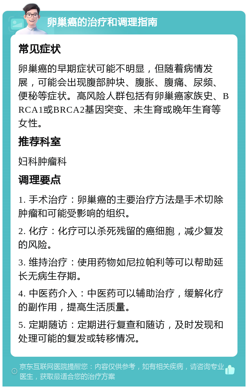 卵巢癌的治疗和调理指南 常见症状 卵巢癌的早期症状可能不明显，但随着病情发展，可能会出现腹部肿块、腹胀、腹痛、尿频、便秘等症状。高风险人群包括有卵巢癌家族史、BRCA1或BRCA2基因突变、未生育或晚年生育等女性。 推荐科室 妇科肿瘤科 调理要点 1. 手术治疗：卵巢癌的主要治疗方法是手术切除肿瘤和可能受影响的组织。 2. 化疗：化疗可以杀死残留的癌细胞，减少复发的风险。 3. 维持治疗：使用药物如尼拉帕利等可以帮助延长无病生存期。 4. 中医药介入：中医药可以辅助治疗，缓解化疗的副作用，提高生活质量。 5. 定期随访：定期进行复查和随访，及时发现和处理可能的复发或转移情况。