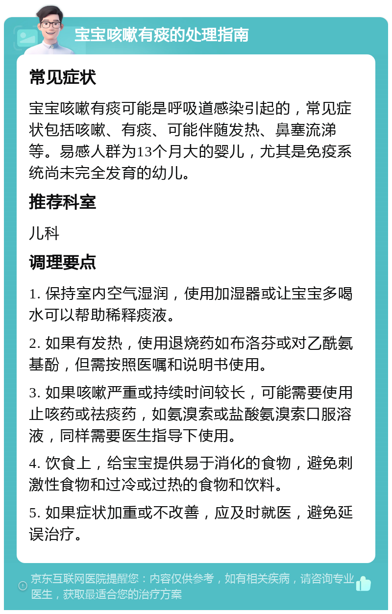 宝宝咳嗽有痰的处理指南 常见症状 宝宝咳嗽有痰可能是呼吸道感染引起的，常见症状包括咳嗽、有痰、可能伴随发热、鼻塞流涕等。易感人群为13个月大的婴儿，尤其是免疫系统尚未完全发育的幼儿。 推荐科室 儿科 调理要点 1. 保持室内空气湿润，使用加湿器或让宝宝多喝水可以帮助稀释痰液。 2. 如果有发热，使用退烧药如布洛芬或对乙酰氨基酚，但需按照医嘱和说明书使用。 3. 如果咳嗽严重或持续时间较长，可能需要使用止咳药或祛痰药，如氨溴索或盐酸氨溴索口服溶液，同样需要医生指导下使用。 4. 饮食上，给宝宝提供易于消化的食物，避免刺激性食物和过冷或过热的食物和饮料。 5. 如果症状加重或不改善，应及时就医，避免延误治疗。