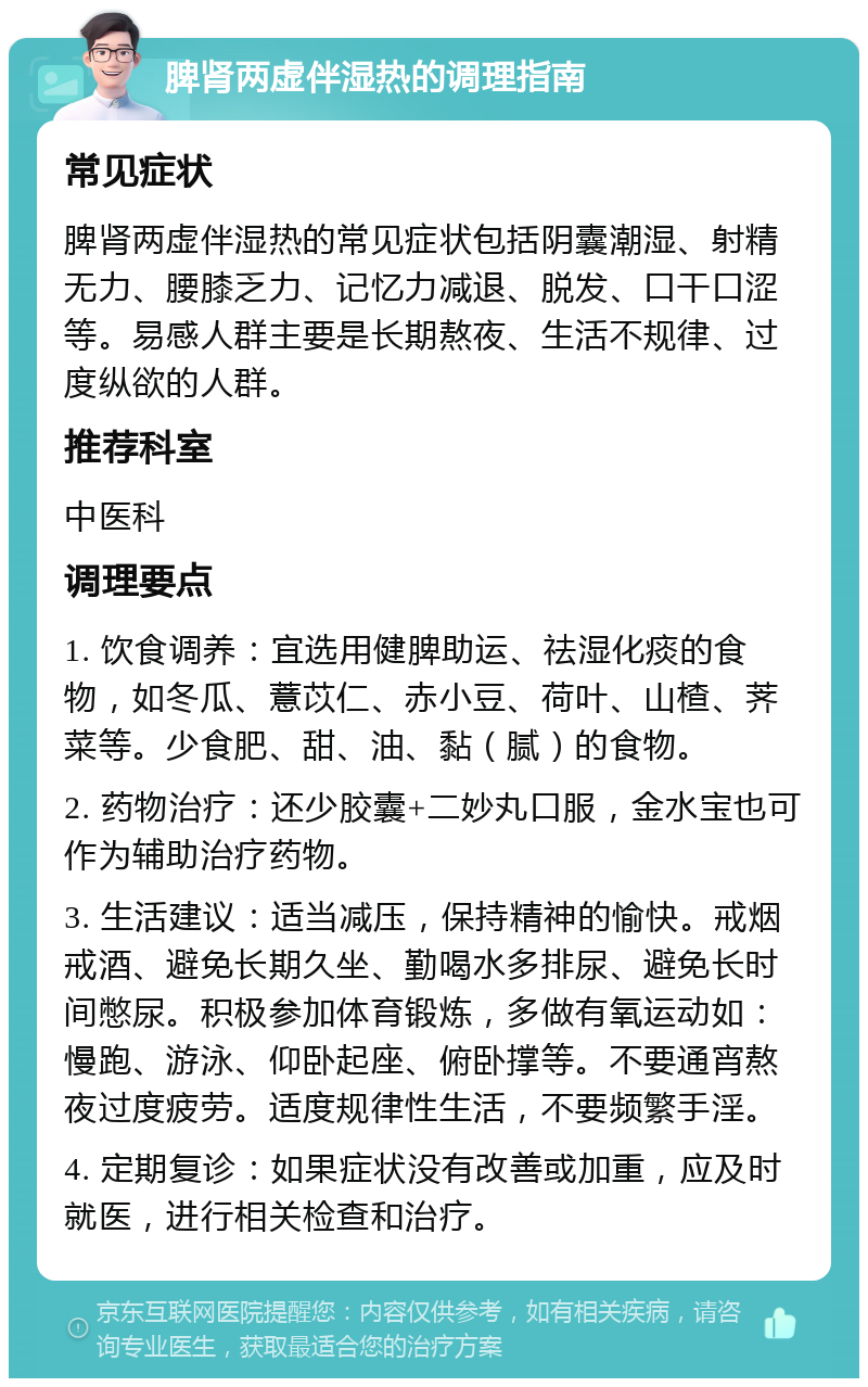 脾肾两虚伴湿热的调理指南 常见症状 脾肾两虚伴湿热的常见症状包括阴囊潮湿、射精无力、腰膝乏力、记忆力减退、脱发、口干口涩等。易感人群主要是长期熬夜、生活不规律、过度纵欲的人群。 推荐科室 中医科 调理要点 1. 饮食调养：宜选用健脾助运、祛湿化痰的食物，如冬瓜、薏苡仁、赤小豆、荷叶、山楂、荠菜等。少食肥、甜、油、黏（腻）的食物。 2. 药物治疗：还少胶囊+二妙丸口服，金水宝也可作为辅助治疗药物。 3. 生活建议：适当减压，保持精神的愉快。戒烟戒酒、避免长期久坐、勤喝水多排尿、避免长时间憋尿。积极参加体育锻炼，多做有氧运动如：慢跑、游泳、仰卧起座、俯卧撑等。不要通宵熬夜过度疲劳。适度规律性生活，不要频繁手淫。 4. 定期复诊：如果症状没有改善或加重，应及时就医，进行相关检查和治疗。