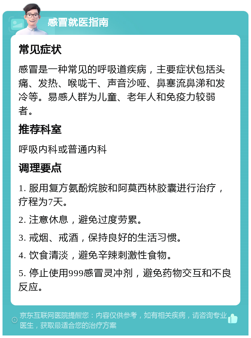 感冒就医指南 常见症状 感冒是一种常见的呼吸道疾病，主要症状包括头痛、发热、喉咙干、声音沙哑、鼻塞流鼻涕和发冷等。易感人群为儿童、老年人和免疫力较弱者。 推荐科室 呼吸内科或普通内科 调理要点 1. 服用复方氨酚烷胺和阿莫西林胶囊进行治疗，疗程为7天。 2. 注意休息，避免过度劳累。 3. 戒烟、戒酒，保持良好的生活习惯。 4. 饮食清淡，避免辛辣刺激性食物。 5. 停止使用999感冒灵冲剂，避免药物交互和不良反应。