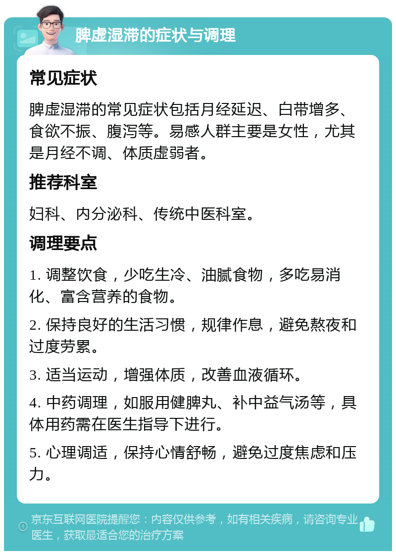 脾虚湿滞的症状与调理 常见症状 脾虚湿滞的常见症状包括月经延迟、白带增多、食欲不振、腹泻等。易感人群主要是女性，尤其是月经不调、体质虚弱者。 推荐科室 妇科、内分泌科、传统中医科室。 调理要点 1. 调整饮食，少吃生冷、油腻食物，多吃易消化、富含营养的食物。 2. 保持良好的生活习惯，规律作息，避免熬夜和过度劳累。 3. 适当运动，增强体质，改善血液循环。 4. 中药调理，如服用健脾丸、补中益气汤等，具体用药需在医生指导下进行。 5. 心理调适，保持心情舒畅，避免过度焦虑和压力。