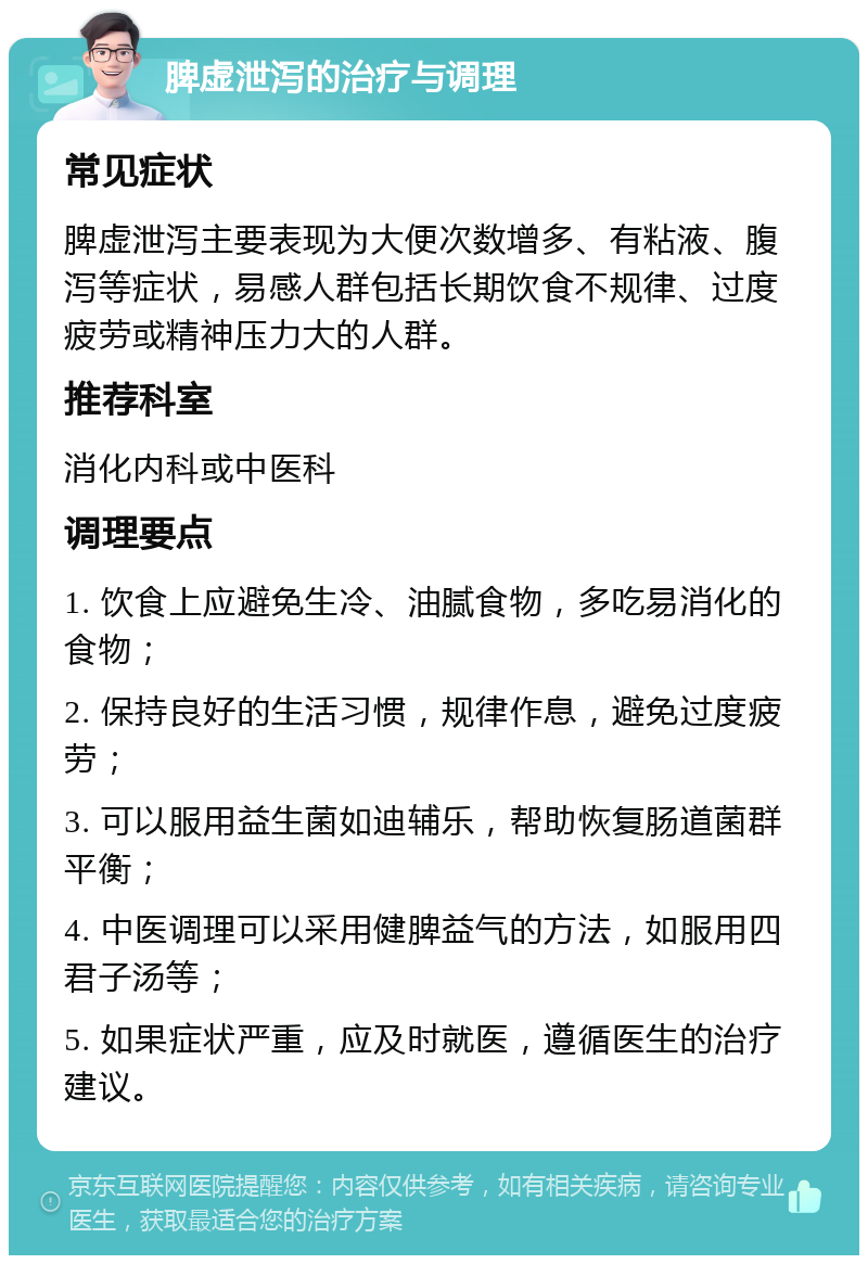 脾虚泄泻的治疗与调理 常见症状 脾虚泄泻主要表现为大便次数增多、有粘液、腹泻等症状，易感人群包括长期饮食不规律、过度疲劳或精神压力大的人群。 推荐科室 消化内科或中医科 调理要点 1. 饮食上应避免生冷、油腻食物，多吃易消化的食物； 2. 保持良好的生活习惯，规律作息，避免过度疲劳； 3. 可以服用益生菌如迪辅乐，帮助恢复肠道菌群平衡； 4. 中医调理可以采用健脾益气的方法，如服用四君子汤等； 5. 如果症状严重，应及时就医，遵循医生的治疗建议。