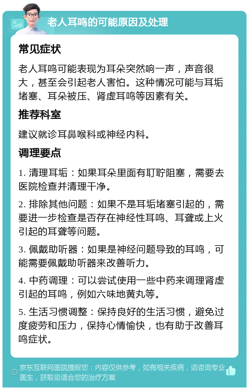 老人耳鸣的可能原因及处理 常见症状 老人耳鸣可能表现为耳朵突然响一声，声音很大，甚至会引起老人害怕。这种情况可能与耳垢堵塞、耳朵被压、肾虚耳鸣等因素有关。 推荐科室 建议就诊耳鼻喉科或神经内科。 调理要点 1. 清理耳垢：如果耳朵里面有耵聍阻塞，需要去医院检查并清理干净。 2. 排除其他问题：如果不是耳垢堵塞引起的，需要进一步检查是否存在神经性耳鸣、耳聋或上火引起的耳聋等问题。 3. 佩戴助听器：如果是神经问题导致的耳鸣，可能需要佩戴助听器来改善听力。 4. 中药调理：可以尝试使用一些中药来调理肾虚引起的耳鸣，例如六味地黄丸等。 5. 生活习惯调整：保持良好的生活习惯，避免过度疲劳和压力，保持心情愉快，也有助于改善耳鸣症状。