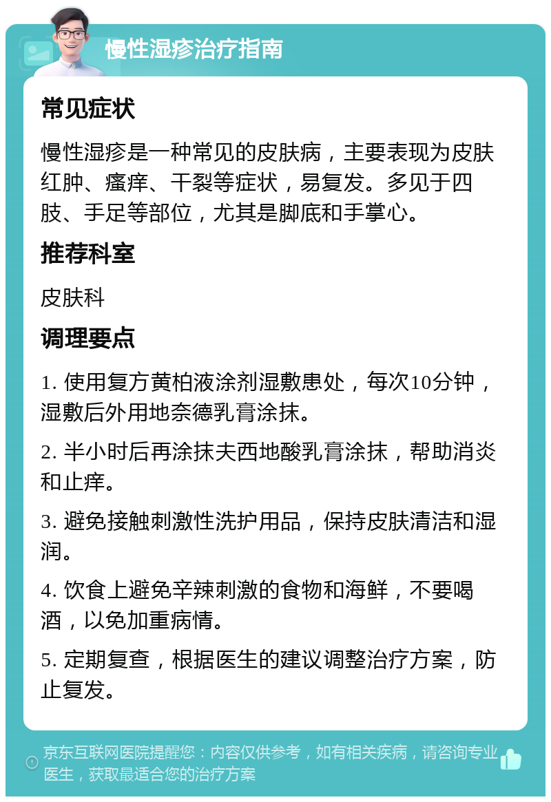 慢性湿疹治疗指南 常见症状 慢性湿疹是一种常见的皮肤病，主要表现为皮肤红肿、瘙痒、干裂等症状，易复发。多见于四肢、手足等部位，尤其是脚底和手掌心。 推荐科室 皮肤科 调理要点 1. 使用复方黄柏液涂剂湿敷患处，每次10分钟，湿敷后外用地奈德乳膏涂抹。 2. 半小时后再涂抹夫西地酸乳膏涂抹，帮助消炎和止痒。 3. 避免接触刺激性洗护用品，保持皮肤清洁和湿润。 4. 饮食上避免辛辣刺激的食物和海鲜，不要喝酒，以免加重病情。 5. 定期复查，根据医生的建议调整治疗方案，防止复发。