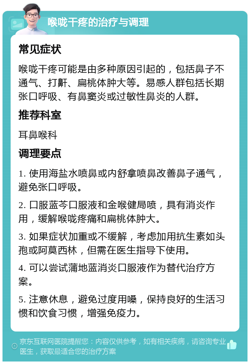 喉咙干疼的治疗与调理 常见症状 喉咙干疼可能是由多种原因引起的，包括鼻子不通气、打鼾、扁桃体肿大等。易感人群包括长期张口呼吸、有鼻窦炎或过敏性鼻炎的人群。 推荐科室 耳鼻喉科 调理要点 1. 使用海盐水喷鼻或内舒拿喷鼻改善鼻子通气，避免张口呼吸。 2. 口服蓝芩口服液和金喉健局喷，具有消炎作用，缓解喉咙疼痛和扁桃体肿大。 3. 如果症状加重或不缓解，考虑加用抗生素如头孢或阿莫西林，但需在医生指导下使用。 4. 可以尝试蒲地蓝消炎口服液作为替代治疗方案。 5. 注意休息，避免过度用嗓，保持良好的生活习惯和饮食习惯，增强免疫力。