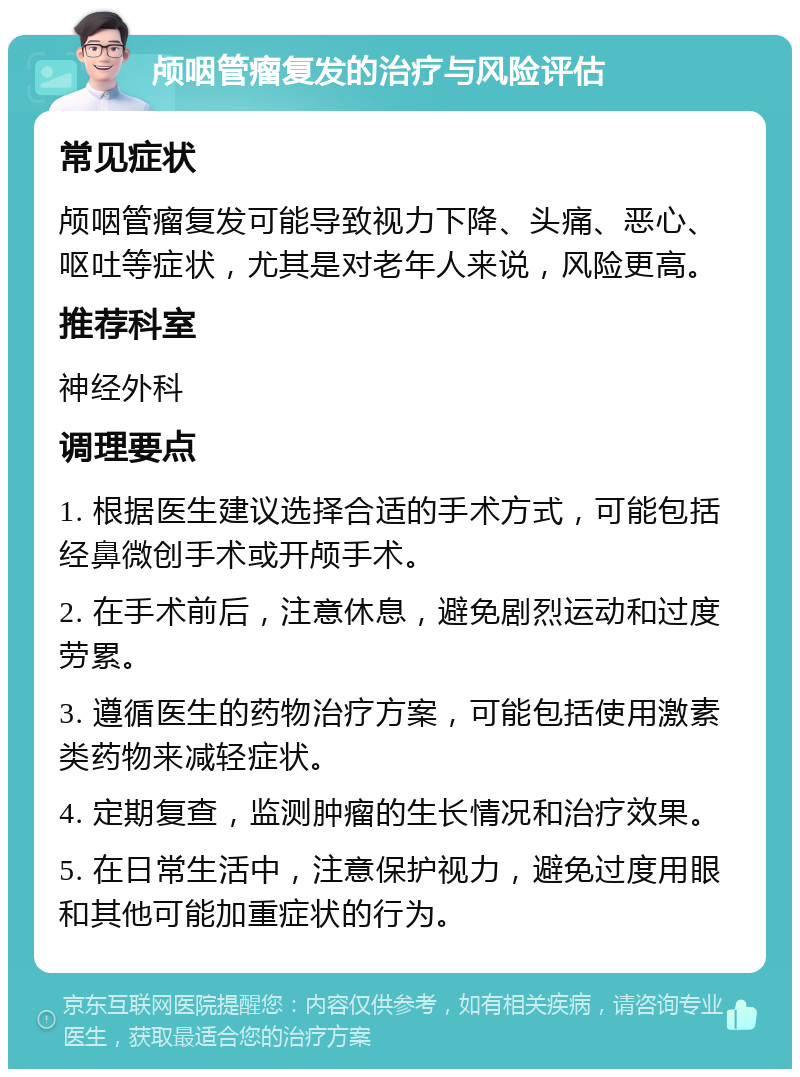 颅咽管瘤复发的治疗与风险评估 常见症状 颅咽管瘤复发可能导致视力下降、头痛、恶心、呕吐等症状，尤其是对老年人来说，风险更高。 推荐科室 神经外科 调理要点 1. 根据医生建议选择合适的手术方式，可能包括经鼻微创手术或开颅手术。 2. 在手术前后，注意休息，避免剧烈运动和过度劳累。 3. 遵循医生的药物治疗方案，可能包括使用激素类药物来减轻症状。 4. 定期复查，监测肿瘤的生长情况和治疗效果。 5. 在日常生活中，注意保护视力，避免过度用眼和其他可能加重症状的行为。