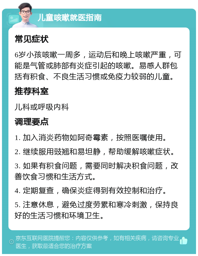 儿童咳嗽就医指南 常见症状 6岁小孩咳嗽一周多，运动后和晚上咳嗽严重，可能是气管或肺部有炎症引起的咳嗽。易感人群包括有积食、不良生活习惯或免疫力较弱的儿童。 推荐科室 儿科或呼吸内科 调理要点 1. 加入消炎药物如阿奇霉素，按照医嘱使用。 2. 继续服用豉翘和易坦静，帮助缓解咳嗽症状。 3. 如果有积食问题，需要同时解决积食问题，改善饮食习惯和生活方式。 4. 定期复查，确保炎症得到有效控制和治疗。 5. 注意休息，避免过度劳累和寒冷刺激，保持良好的生活习惯和环境卫生。