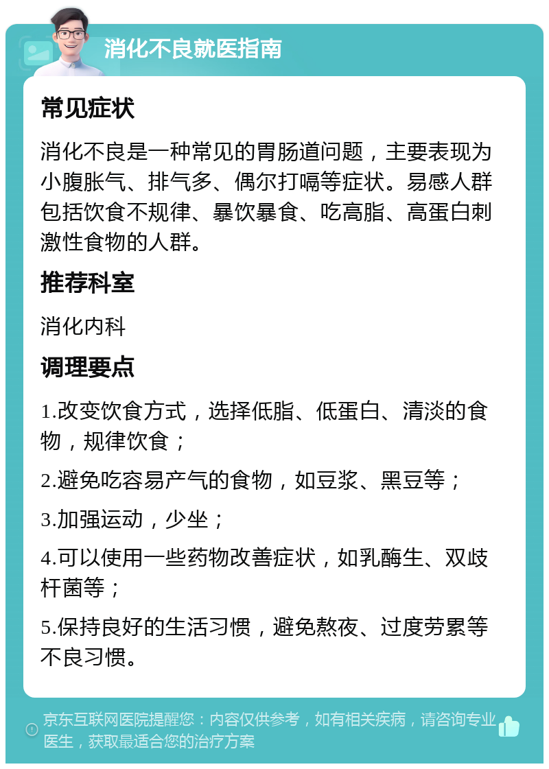 消化不良就医指南 常见症状 消化不良是一种常见的胃肠道问题，主要表现为小腹胀气、排气多、偶尔打嗝等症状。易感人群包括饮食不规律、暴饮暴食、吃高脂、高蛋白刺激性食物的人群。 推荐科室 消化内科 调理要点 1.改变饮食方式，选择低脂、低蛋白、清淡的食物，规律饮食； 2.避免吃容易产气的食物，如豆浆、黑豆等； 3.加强运动，少坐； 4.可以使用一些药物改善症状，如乳酶生、双歧杆菌等； 5.保持良好的生活习惯，避免熬夜、过度劳累等不良习惯。