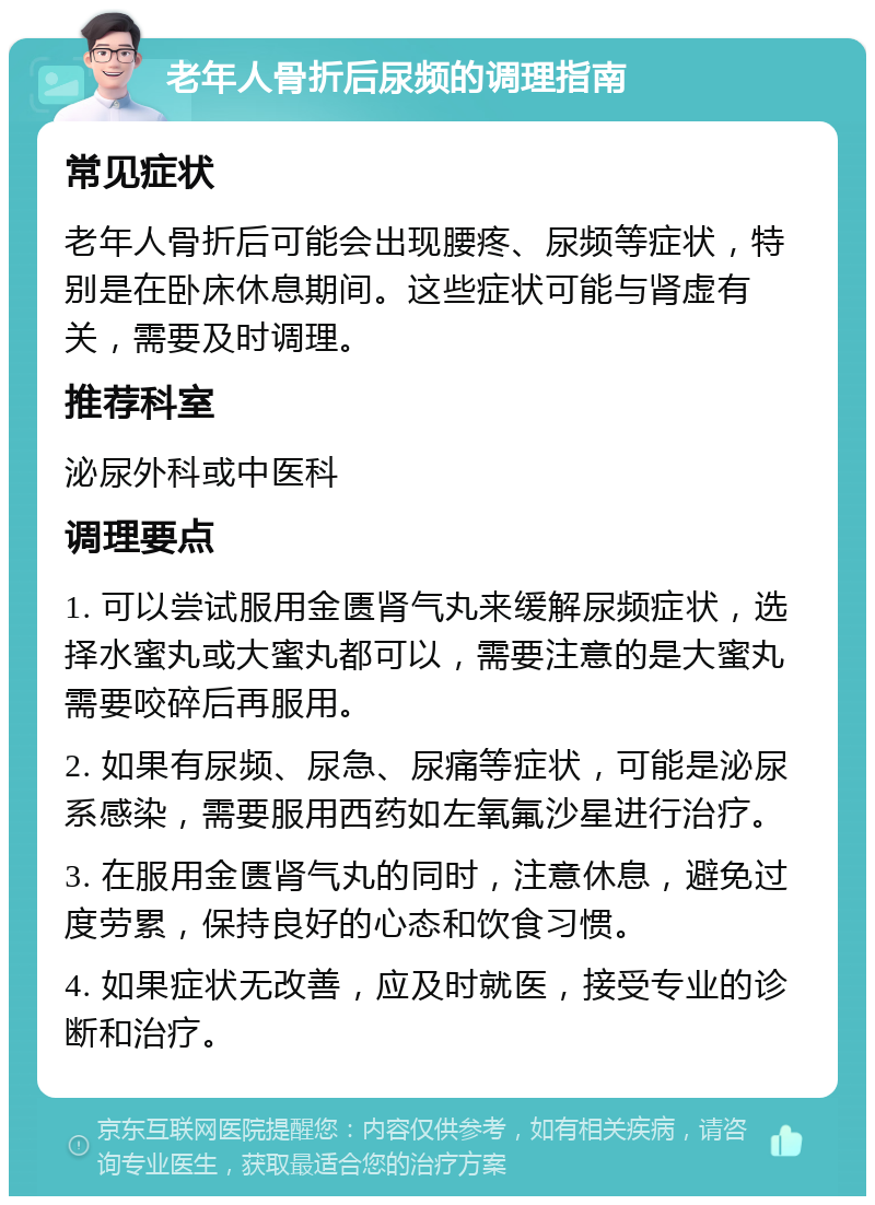 老年人骨折后尿频的调理指南 常见症状 老年人骨折后可能会出现腰疼、尿频等症状，特别是在卧床休息期间。这些症状可能与肾虚有关，需要及时调理。 推荐科室 泌尿外科或中医科 调理要点 1. 可以尝试服用金匮肾气丸来缓解尿频症状，选择水蜜丸或大蜜丸都可以，需要注意的是大蜜丸需要咬碎后再服用。 2. 如果有尿频、尿急、尿痛等症状，可能是泌尿系感染，需要服用西药如左氧氟沙星进行治疗。 3. 在服用金匮肾气丸的同时，注意休息，避免过度劳累，保持良好的心态和饮食习惯。 4. 如果症状无改善，应及时就医，接受专业的诊断和治疗。