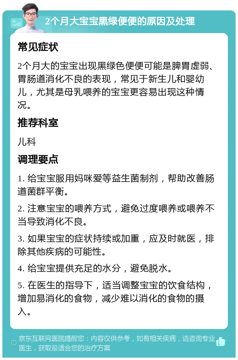 2个月大宝宝黑绿便便的原因及处理 常见症状 2个月大的宝宝出现黑绿色便便可能是脾胃虚弱、胃肠道消化不良的表现，常见于新生儿和婴幼儿，尤其是母乳喂养的宝宝更容易出现这种情况。 推荐科室 儿科 调理要点 1. 给宝宝服用妈咪爱等益生菌制剂，帮助改善肠道菌群平衡。 2. 注意宝宝的喂养方式，避免过度喂养或喂养不当导致消化不良。 3. 如果宝宝的症状持续或加重，应及时就医，排除其他疾病的可能性。 4. 给宝宝提供充足的水分，避免脱水。 5. 在医生的指导下，适当调整宝宝的饮食结构，增加易消化的食物，减少难以消化的食物的摄入。