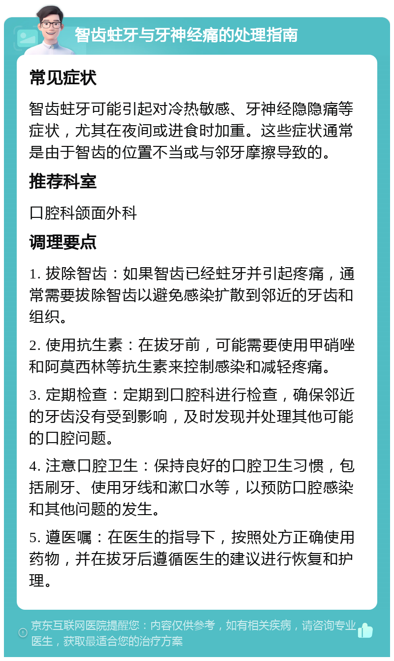 智齿蛀牙与牙神经痛的处理指南 常见症状 智齿蛀牙可能引起对冷热敏感、牙神经隐隐痛等症状，尤其在夜间或进食时加重。这些症状通常是由于智齿的位置不当或与邻牙摩擦导致的。 推荐科室 口腔科颌面外科 调理要点 1. 拔除智齿：如果智齿已经蛀牙并引起疼痛，通常需要拔除智齿以避免感染扩散到邻近的牙齿和组织。 2. 使用抗生素：在拔牙前，可能需要使用甲硝唑和阿莫西林等抗生素来控制感染和减轻疼痛。 3. 定期检查：定期到口腔科进行检查，确保邻近的牙齿没有受到影响，及时发现并处理其他可能的口腔问题。 4. 注意口腔卫生：保持良好的口腔卫生习惯，包括刷牙、使用牙线和漱口水等，以预防口腔感染和其他问题的发生。 5. 遵医嘱：在医生的指导下，按照处方正确使用药物，并在拔牙后遵循医生的建议进行恢复和护理。