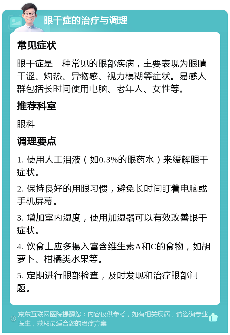 眼干症的治疗与调理 常见症状 眼干症是一种常见的眼部疾病，主要表现为眼睛干涩、灼热、异物感、视力模糊等症状。易感人群包括长时间使用电脑、老年人、女性等。 推荐科室 眼科 调理要点 1. 使用人工泪液（如0.3%的眼药水）来缓解眼干症状。 2. 保持良好的用眼习惯，避免长时间盯着电脑或手机屏幕。 3. 增加室内湿度，使用加湿器可以有效改善眼干症状。 4. 饮食上应多摄入富含维生素A和C的食物，如胡萝卜、柑橘类水果等。 5. 定期进行眼部检查，及时发现和治疗眼部问题。