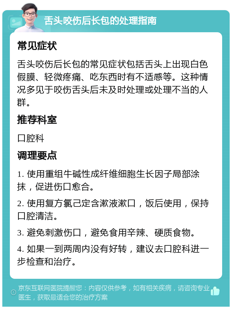 舌头咬伤后长包的处理指南 常见症状 舌头咬伤后长包的常见症状包括舌头上出现白色假膜、轻微疼痛、吃东西时有不适感等。这种情况多见于咬伤舌头后未及时处理或处理不当的人群。 推荐科室 口腔科 调理要点 1. 使用重组牛碱性成纤维细胞生长因子局部涂抹，促进伤口愈合。 2. 使用复方氯己定含漱液漱口，饭后使用，保持口腔清洁。 3. 避免刺激伤口，避免食用辛辣、硬质食物。 4. 如果一到两周内没有好转，建议去口腔科进一步检查和治疗。