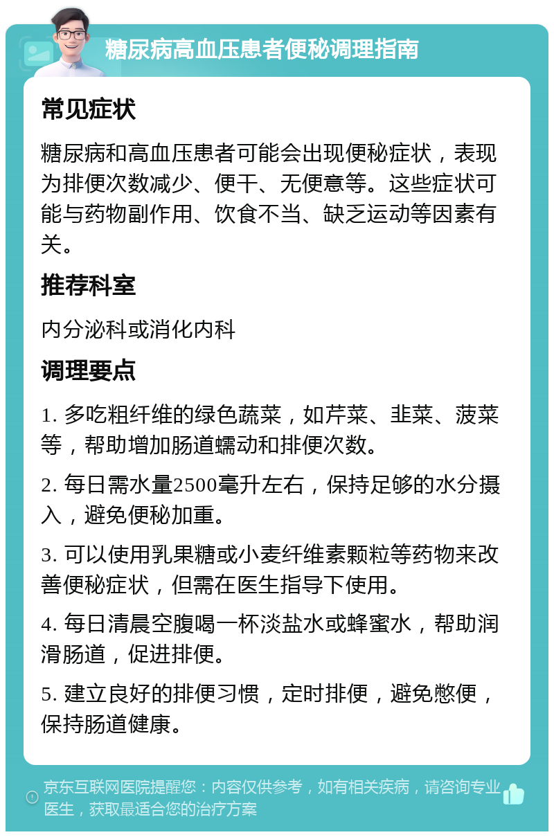 糖尿病高血压患者便秘调理指南 常见症状 糖尿病和高血压患者可能会出现便秘症状，表现为排便次数减少、便干、无便意等。这些症状可能与药物副作用、饮食不当、缺乏运动等因素有关。 推荐科室 内分泌科或消化内科 调理要点 1. 多吃粗纤维的绿色蔬菜，如芹菜、韭菜、菠菜等，帮助增加肠道蠕动和排便次数。 2. 每日需水量2500毫升左右，保持足够的水分摄入，避免便秘加重。 3. 可以使用乳果糖或小麦纤维素颗粒等药物来改善便秘症状，但需在医生指导下使用。 4. 每日清晨空腹喝一杯淡盐水或蜂蜜水，帮助润滑肠道，促进排便。 5. 建立良好的排便习惯，定时排便，避免憋便，保持肠道健康。