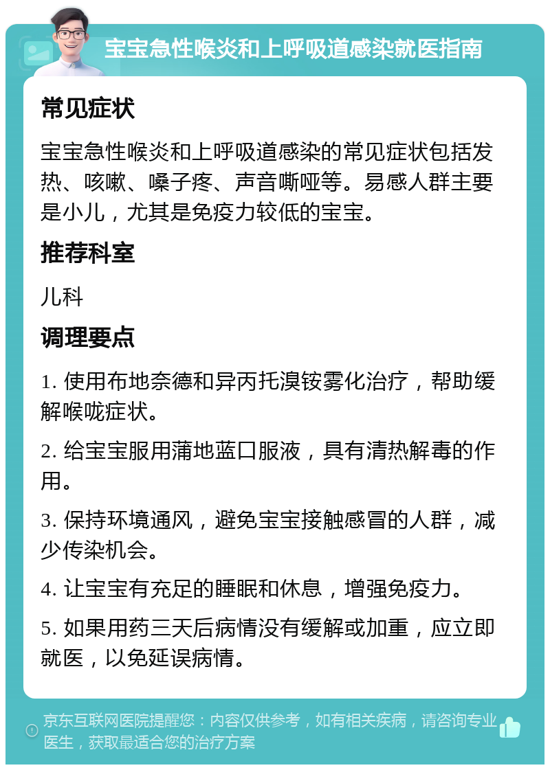 宝宝急性喉炎和上呼吸道感染就医指南 常见症状 宝宝急性喉炎和上呼吸道感染的常见症状包括发热、咳嗽、嗓子疼、声音嘶哑等。易感人群主要是小儿，尤其是免疫力较低的宝宝。 推荐科室 儿科 调理要点 1. 使用布地奈德和异丙托溴铵雾化治疗，帮助缓解喉咙症状。 2. 给宝宝服用蒲地蓝口服液，具有清热解毒的作用。 3. 保持环境通风，避免宝宝接触感冒的人群，减少传染机会。 4. 让宝宝有充足的睡眠和休息，增强免疫力。 5. 如果用药三天后病情没有缓解或加重，应立即就医，以免延误病情。