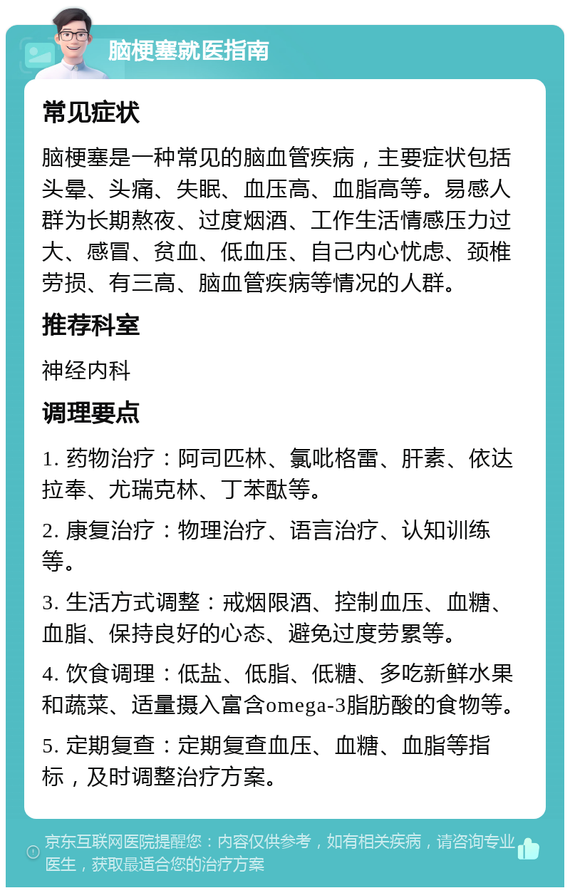 脑梗塞就医指南 常见症状 脑梗塞是一种常见的脑血管疾病，主要症状包括头晕、头痛、失眠、血压高、血脂高等。易感人群为长期熬夜、过度烟酒、工作生活情感压力过大、感冒、贫血、低血压、自己内心忧虑、颈椎劳损、有三高、脑血管疾病等情况的人群。 推荐科室 神经内科 调理要点 1. 药物治疗：阿司匹林、氯吡格雷、肝素、依达拉奉、尤瑞克林、丁苯酞等。 2. 康复治疗：物理治疗、语言治疗、认知训练等。 3. 生活方式调整：戒烟限酒、控制血压、血糖、血脂、保持良好的心态、避免过度劳累等。 4. 饮食调理：低盐、低脂、低糖、多吃新鲜水果和蔬菜、适量摄入富含omega-3脂肪酸的食物等。 5. 定期复查：定期复查血压、血糖、血脂等指标，及时调整治疗方案。