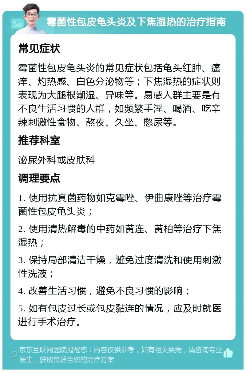 霉菌性包皮龟头炎及下焦湿热的治疗指南 常见症状 霉菌性包皮龟头炎的常见症状包括龟头红肿、瘙痒、灼热感、白色分泌物等；下焦湿热的症状则表现为大腿根潮湿、异味等。易感人群主要是有不良生活习惯的人群，如频繁手淫、喝酒、吃辛辣刺激性食物、熬夜、久坐、憋尿等。 推荐科室 泌尿外科或皮肤科 调理要点 1. 使用抗真菌药物如克霉唑、伊曲康唑等治疗霉菌性包皮龟头炎； 2. 使用清热解毒的中药如黄连、黄柏等治疗下焦湿热； 3. 保持局部清洁干燥，避免过度清洗和使用刺激性洗液； 4. 改善生活习惯，避免不良习惯的影响； 5. 如有包皮过长或包皮黏连的情况，应及时就医进行手术治疗。