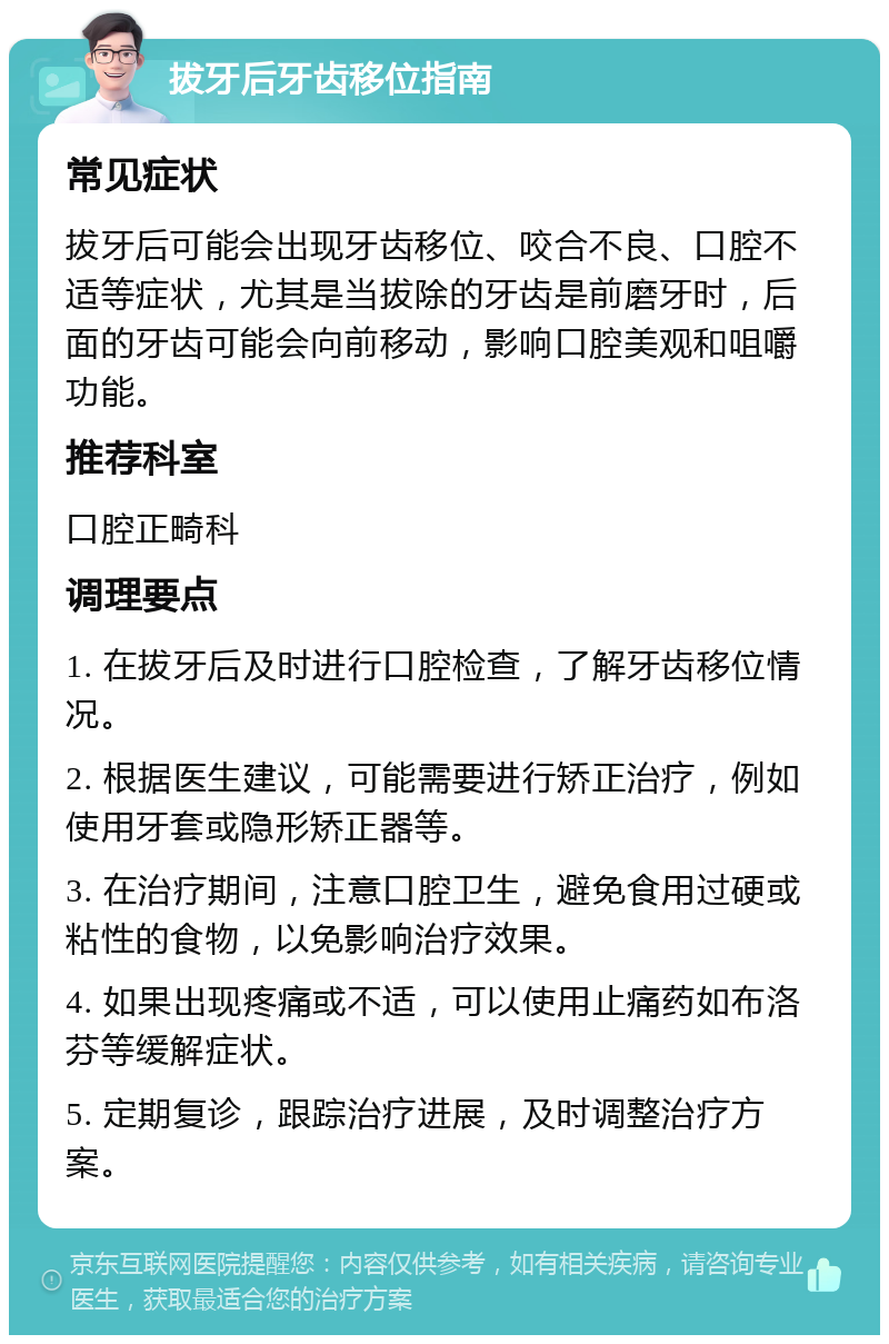 拔牙后牙齿移位指南 常见症状 拔牙后可能会出现牙齿移位、咬合不良、口腔不适等症状，尤其是当拔除的牙齿是前磨牙时，后面的牙齿可能会向前移动，影响口腔美观和咀嚼功能。 推荐科室 口腔正畸科 调理要点 1. 在拔牙后及时进行口腔检查，了解牙齿移位情况。 2. 根据医生建议，可能需要进行矫正治疗，例如使用牙套或隐形矫正器等。 3. 在治疗期间，注意口腔卫生，避免食用过硬或粘性的食物，以免影响治疗效果。 4. 如果出现疼痛或不适，可以使用止痛药如布洛芬等缓解症状。 5. 定期复诊，跟踪治疗进展，及时调整治疗方案。