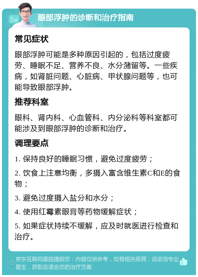 眼部浮肿的诊断和治疗指南 常见症状 眼部浮肿可能是多种原因引起的，包括过度疲劳、睡眠不足、营养不良、水分潴留等。一些疾病，如肾脏问题、心脏病、甲状腺问题等，也可能导致眼部浮肿。 推荐科室 眼科、肾内科、心血管科、内分泌科等科室都可能涉及到眼部浮肿的诊断和治疗。 调理要点 1. 保持良好的睡眠习惯，避免过度疲劳； 2. 饮食上注意均衡，多摄入富含维生素C和E的食物； 3. 避免过度摄入盐分和水分； 4. 使用红霉素眼膏等药物缓解症状； 5. 如果症状持续不缓解，应及时就医进行检查和治疗。