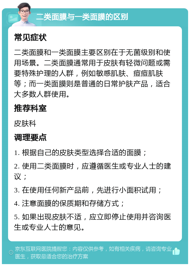 二类面膜与一类面膜的区别 常见症状 二类面膜和一类面膜主要区别在于无菌级别和使用场景。二类面膜通常用于皮肤有轻微问题或需要特殊护理的人群，例如敏感肌肤、痘痘肌肤等；而一类面膜则是普通的日常护肤产品，适合大多数人群使用。 推荐科室 皮肤科 调理要点 1. 根据自己的皮肤类型选择合适的面膜； 2. 使用二类面膜时，应遵循医生或专业人士的建议； 3. 在使用任何新产品前，先进行小面积试用； 4. 注意面膜的保质期和存储方式； 5. 如果出现皮肤不适，应立即停止使用并咨询医生或专业人士的意见。