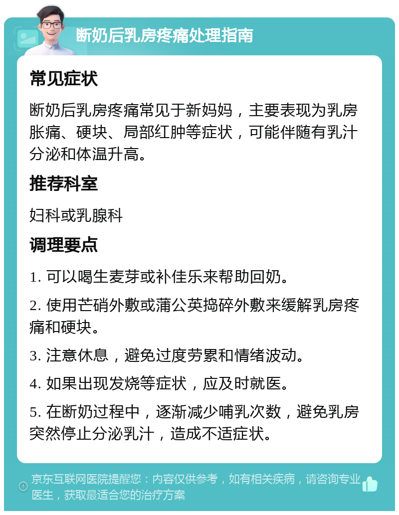 断奶后乳房疼痛处理指南 常见症状 断奶后乳房疼痛常见于新妈妈，主要表现为乳房胀痛、硬块、局部红肿等症状，可能伴随有乳汁分泌和体温升高。 推荐科室 妇科或乳腺科 调理要点 1. 可以喝生麦芽或补佳乐来帮助回奶。 2. 使用芒硝外敷或蒲公英捣碎外敷来缓解乳房疼痛和硬块。 3. 注意休息，避免过度劳累和情绪波动。 4. 如果出现发烧等症状，应及时就医。 5. 在断奶过程中，逐渐减少哺乳次数，避免乳房突然停止分泌乳汁，造成不适症状。