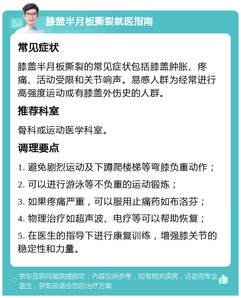 膝盖半月板撕裂就医指南 常见症状 膝盖半月板撕裂的常见症状包括膝盖肿胀、疼痛、活动受限和关节响声。易感人群为经常进行高强度运动或有膝盖外伤史的人群。 推荐科室 骨科或运动医学科室。 调理要点 1. 避免剧烈运动及下蹲爬楼梯等弯膝负重动作； 2. 可以进行游泳等不负重的运动锻炼； 3. 如果疼痛严重，可以服用止痛药如布洛芬； 4. 物理治疗如超声波、电疗等可以帮助恢复； 5. 在医生的指导下进行康复训练，增强膝关节的稳定性和力量。