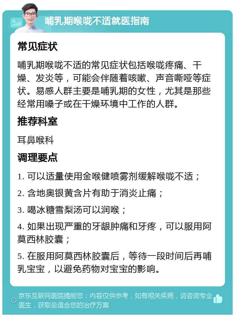 哺乳期喉咙不适就医指南 常见症状 哺乳期喉咙不适的常见症状包括喉咙疼痛、干燥、发炎等，可能会伴随着咳嗽、声音嘶哑等症状。易感人群主要是哺乳期的女性，尤其是那些经常用嗓子或在干燥环境中工作的人群。 推荐科室 耳鼻喉科 调理要点 1. 可以适量使用金喉健喷雾剂缓解喉咙不适； 2. 含地奥银黄含片有助于消炎止痛； 3. 喝冰糖雪梨汤可以润喉； 4. 如果出现严重的牙龈肿痛和牙疼，可以服用阿莫西林胶囊； 5. 在服用阿莫西林胶囊后，等待一段时间后再哺乳宝宝，以避免药物对宝宝的影响。