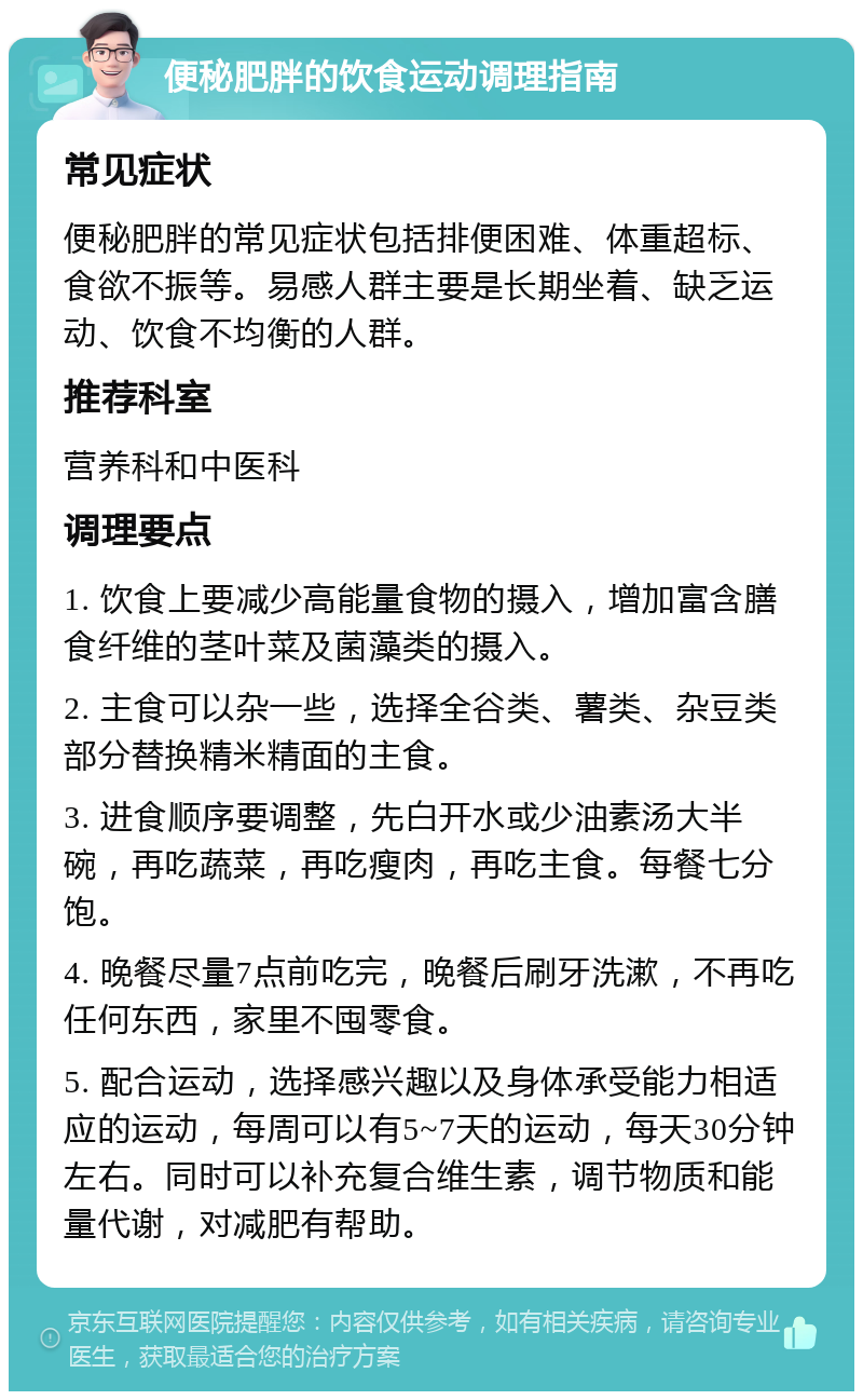 便秘肥胖的饮食运动调理指南 常见症状 便秘肥胖的常见症状包括排便困难、体重超标、食欲不振等。易感人群主要是长期坐着、缺乏运动、饮食不均衡的人群。 推荐科室 营养科和中医科 调理要点 1. 饮食上要减少高能量食物的摄入，增加富含膳食纤维的茎叶菜及菌藻类的摄入。 2. 主食可以杂一些，选择全谷类、薯类、杂豆类部分替换精米精面的主食。 3. 进食顺序要调整，先白开水或少油素汤大半碗，再吃蔬菜，再吃瘦肉，再吃主食。每餐七分饱。 4. 晚餐尽量7点前吃完，晚餐后刷牙洗漱，不再吃任何东西，家里不囤零食。 5. 配合运动，选择感兴趣以及身体承受能力相适应的运动，每周可以有5~7天的运动，每天30分钟左右。同时可以补充复合维生素，调节物质和能量代谢，对减肥有帮助。