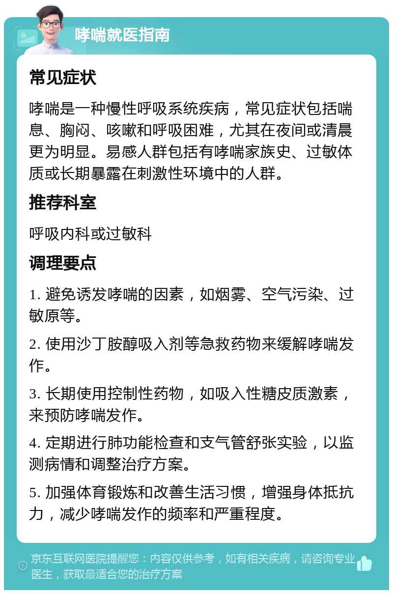 哮喘就医指南 常见症状 哮喘是一种慢性呼吸系统疾病，常见症状包括喘息、胸闷、咳嗽和呼吸困难，尤其在夜间或清晨更为明显。易感人群包括有哮喘家族史、过敏体质或长期暴露在刺激性环境中的人群。 推荐科室 呼吸内科或过敏科 调理要点 1. 避免诱发哮喘的因素，如烟雾、空气污染、过敏原等。 2. 使用沙丁胺醇吸入剂等急救药物来缓解哮喘发作。 3. 长期使用控制性药物，如吸入性糖皮质激素，来预防哮喘发作。 4. 定期进行肺功能检查和支气管舒张实验，以监测病情和调整治疗方案。 5. 加强体育锻炼和改善生活习惯，增强身体抵抗力，减少哮喘发作的频率和严重程度。