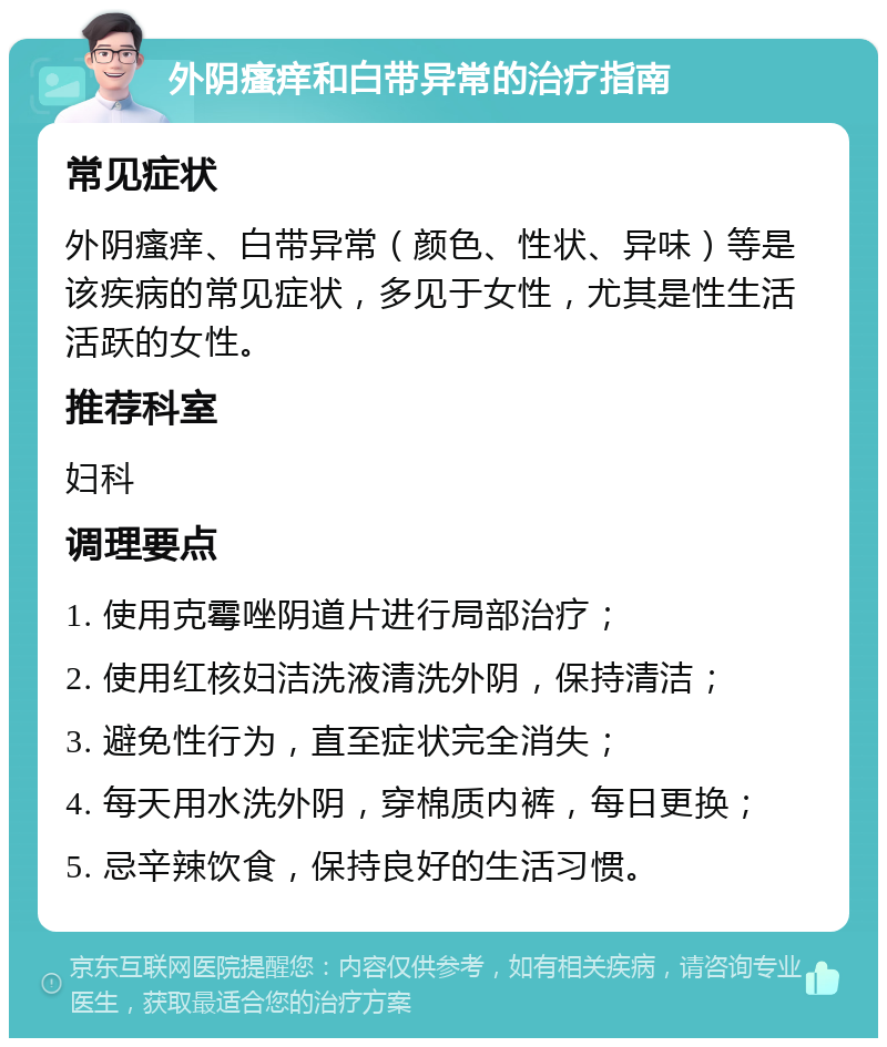 外阴瘙痒和白带异常的治疗指南 常见症状 外阴瘙痒、白带异常（颜色、性状、异味）等是该疾病的常见症状，多见于女性，尤其是性生活活跃的女性。 推荐科室 妇科 调理要点 1. 使用克霉唑阴道片进行局部治疗； 2. 使用红核妇洁洗液清洗外阴，保持清洁； 3. 避免性行为，直至症状完全消失； 4. 每天用水洗外阴，穿棉质内裤，每日更换； 5. 忌辛辣饮食，保持良好的生活习惯。