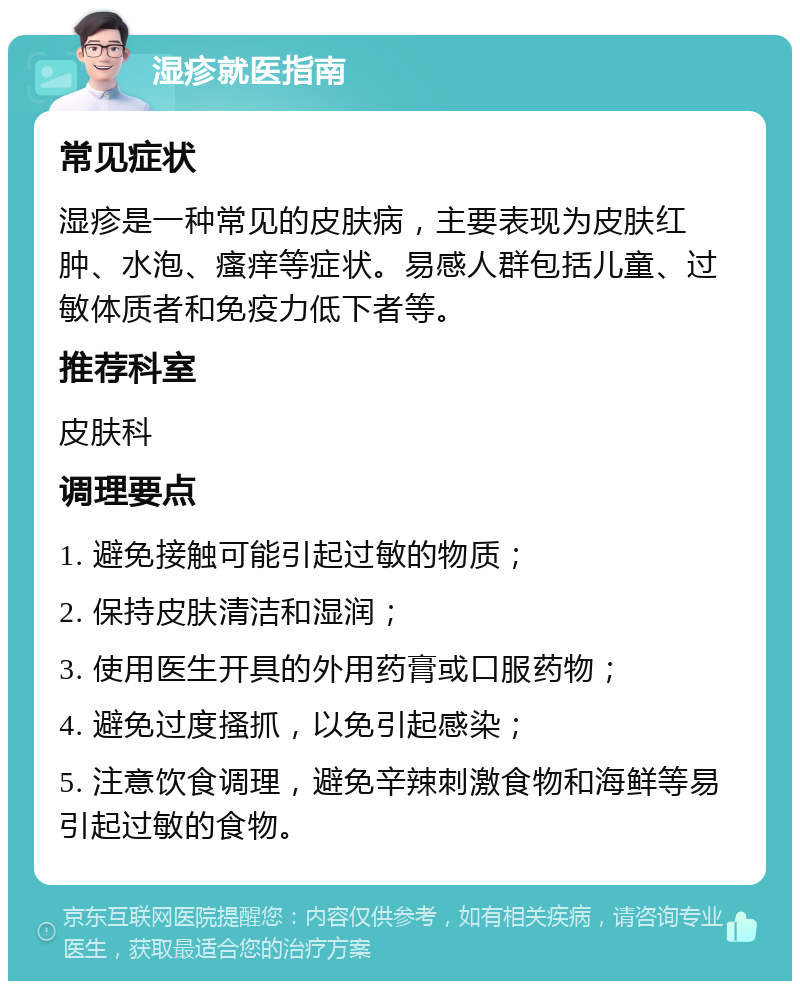 湿疹就医指南 常见症状 湿疹是一种常见的皮肤病，主要表现为皮肤红肿、水泡、瘙痒等症状。易感人群包括儿童、过敏体质者和免疫力低下者等。 推荐科室 皮肤科 调理要点 1. 避免接触可能引起过敏的物质； 2. 保持皮肤清洁和湿润； 3. 使用医生开具的外用药膏或口服药物； 4. 避免过度搔抓，以免引起感染； 5. 注意饮食调理，避免辛辣刺激食物和海鲜等易引起过敏的食物。