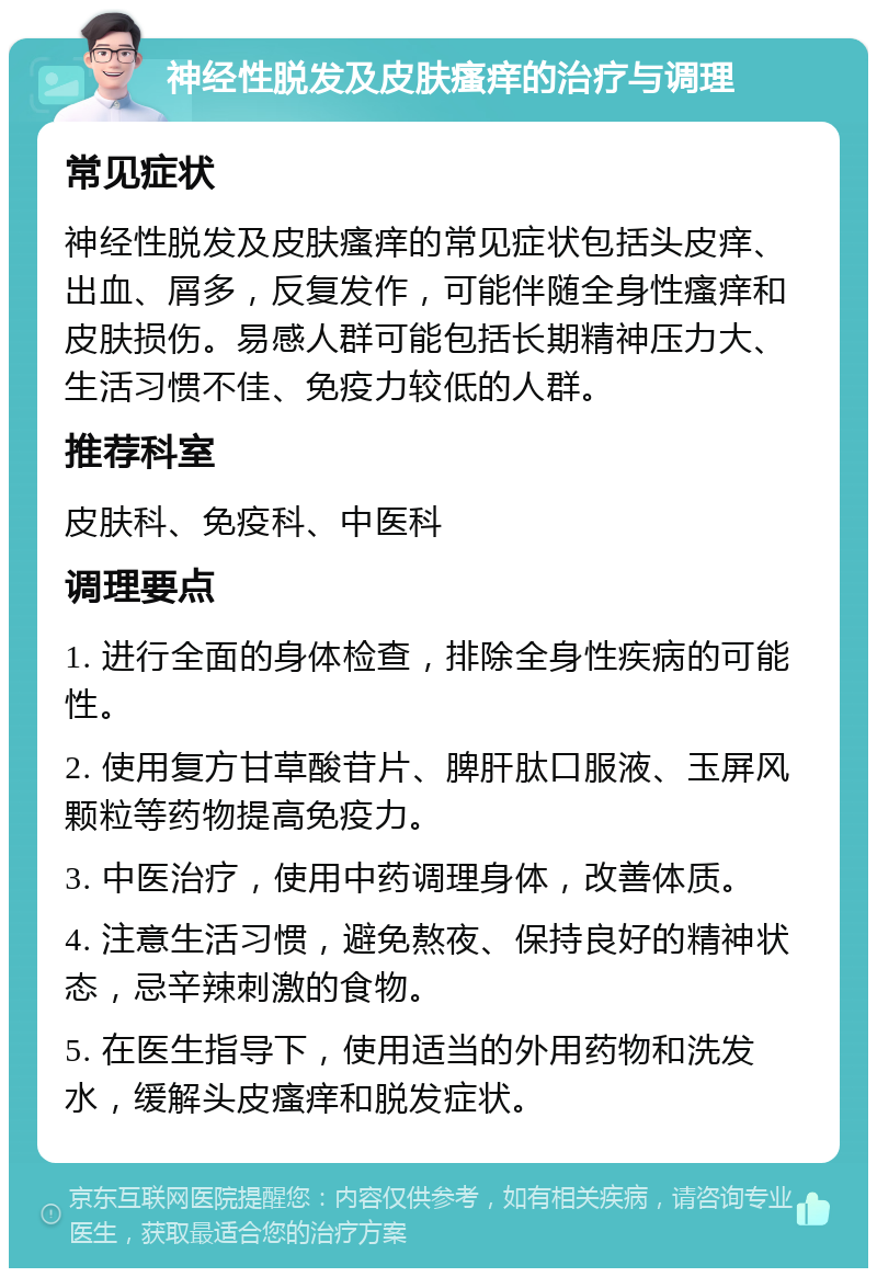 神经性脱发及皮肤瘙痒的治疗与调理 常见症状 神经性脱发及皮肤瘙痒的常见症状包括头皮痒、出血、屑多，反复发作，可能伴随全身性瘙痒和皮肤损伤。易感人群可能包括长期精神压力大、生活习惯不佳、免疫力较低的人群。 推荐科室 皮肤科、免疫科、中医科 调理要点 1. 进行全面的身体检查，排除全身性疾病的可能性。 2. 使用复方甘草酸苷片、脾肝肽口服液、玉屏风颗粒等药物提高免疫力。 3. 中医治疗，使用中药调理身体，改善体质。 4. 注意生活习惯，避免熬夜、保持良好的精神状态，忌辛辣刺激的食物。 5. 在医生指导下，使用适当的外用药物和洗发水，缓解头皮瘙痒和脱发症状。