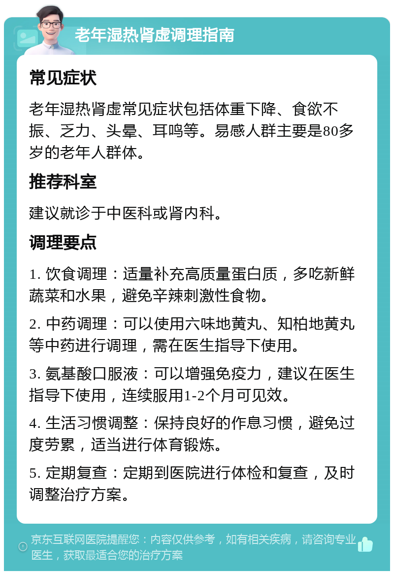 老年湿热肾虚调理指南 常见症状 老年湿热肾虚常见症状包括体重下降、食欲不振、乏力、头晕、耳鸣等。易感人群主要是80多岁的老年人群体。 推荐科室 建议就诊于中医科或肾内科。 调理要点 1. 饮食调理：适量补充高质量蛋白质，多吃新鲜蔬菜和水果，避免辛辣刺激性食物。 2. 中药调理：可以使用六味地黄丸、知柏地黄丸等中药进行调理，需在医生指导下使用。 3. 氨基酸口服液：可以增强免疫力，建议在医生指导下使用，连续服用1-2个月可见效。 4. 生活习惯调整：保持良好的作息习惯，避免过度劳累，适当进行体育锻炼。 5. 定期复查：定期到医院进行体检和复查，及时调整治疗方案。