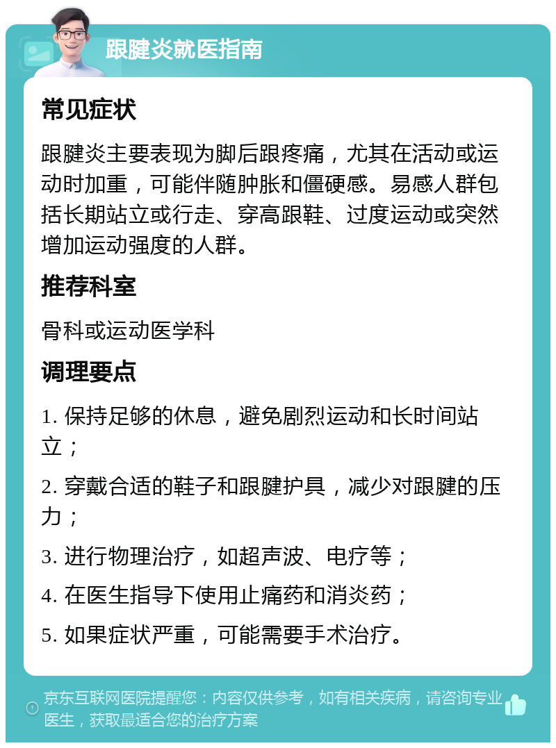 跟腱炎就医指南 常见症状 跟腱炎主要表现为脚后跟疼痛，尤其在活动或运动时加重，可能伴随肿胀和僵硬感。易感人群包括长期站立或行走、穿高跟鞋、过度运动或突然增加运动强度的人群。 推荐科室 骨科或运动医学科 调理要点 1. 保持足够的休息，避免剧烈运动和长时间站立； 2. 穿戴合适的鞋子和跟腱护具，减少对跟腱的压力； 3. 进行物理治疗，如超声波、电疗等； 4. 在医生指导下使用止痛药和消炎药； 5. 如果症状严重，可能需要手术治疗。