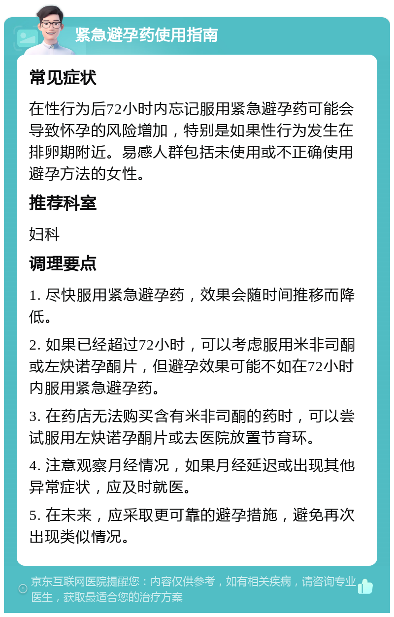 紧急避孕药使用指南 常见症状 在性行为后72小时内忘记服用紧急避孕药可能会导致怀孕的风险增加，特别是如果性行为发生在排卵期附近。易感人群包括未使用或不正确使用避孕方法的女性。 推荐科室 妇科 调理要点 1. 尽快服用紧急避孕药，效果会随时间推移而降低。 2. 如果已经超过72小时，可以考虑服用米非司酮或左炔诺孕酮片，但避孕效果可能不如在72小时内服用紧急避孕药。 3. 在药店无法购买含有米非司酮的药时，可以尝试服用左炔诺孕酮片或去医院放置节育环。 4. 注意观察月经情况，如果月经延迟或出现其他异常症状，应及时就医。 5. 在未来，应采取更可靠的避孕措施，避免再次出现类似情况。