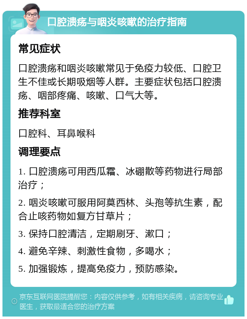 口腔溃疡与咽炎咳嗽的治疗指南 常见症状 口腔溃疡和咽炎咳嗽常见于免疫力较低、口腔卫生不佳或长期吸烟等人群。主要症状包括口腔溃疡、咽部疼痛、咳嗽、口气大等。 推荐科室 口腔科、耳鼻喉科 调理要点 1. 口腔溃疡可用西瓜霜、冰硼散等药物进行局部治疗； 2. 咽炎咳嗽可服用阿莫西林、头孢等抗生素，配合止咳药物如复方甘草片； 3. 保持口腔清洁，定期刷牙、漱口； 4. 避免辛辣、刺激性食物，多喝水； 5. 加强锻炼，提高免疫力，预防感染。