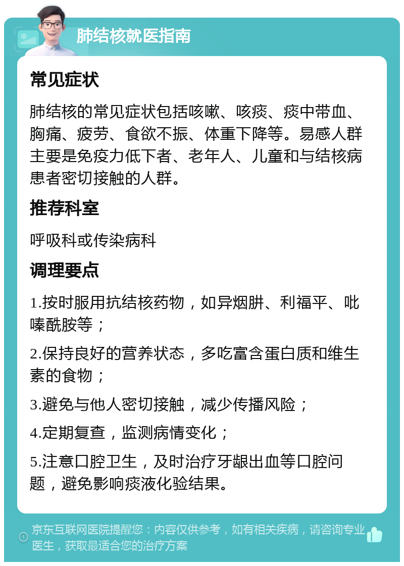 肺结核就医指南 常见症状 肺结核的常见症状包括咳嗽、咳痰、痰中带血、胸痛、疲劳、食欲不振、体重下降等。易感人群主要是免疫力低下者、老年人、儿童和与结核病患者密切接触的人群。 推荐科室 呼吸科或传染病科 调理要点 1.按时服用抗结核药物，如异烟肼、利福平、吡嗪酰胺等； 2.保持良好的营养状态，多吃富含蛋白质和维生素的食物； 3.避免与他人密切接触，减少传播风险； 4.定期复查，监测病情变化； 5.注意口腔卫生，及时治疗牙龈出血等口腔问题，避免影响痰液化验结果。