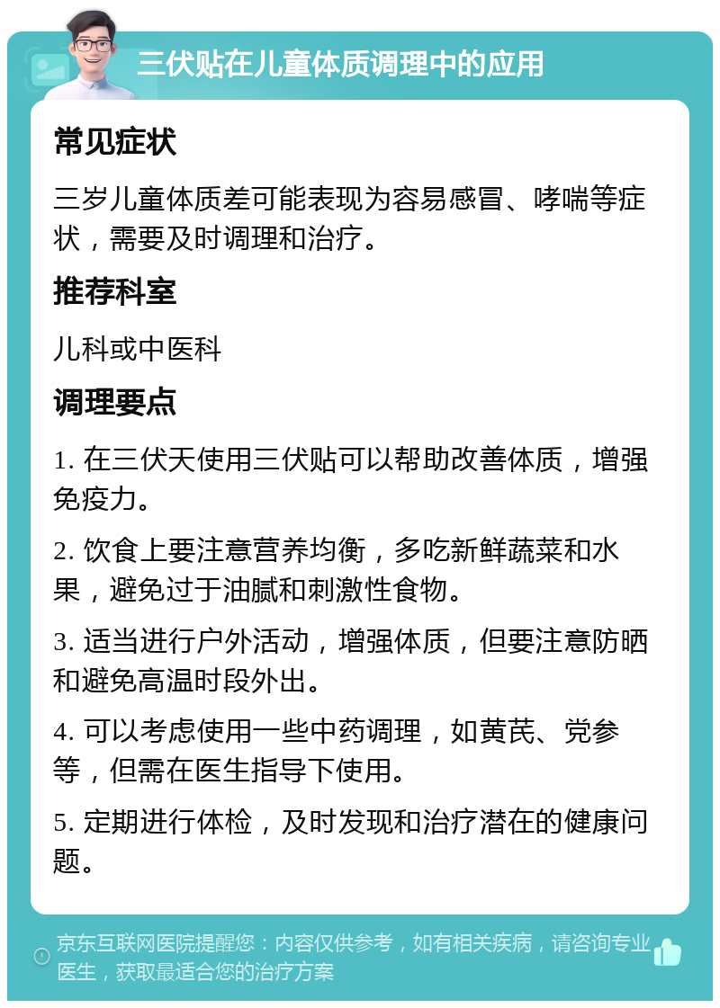 三伏贴在儿童体质调理中的应用 常见症状 三岁儿童体质差可能表现为容易感冒、哮喘等症状，需要及时调理和治疗。 推荐科室 儿科或中医科 调理要点 1. 在三伏天使用三伏贴可以帮助改善体质，增强免疫力。 2. 饮食上要注意营养均衡，多吃新鲜蔬菜和水果，避免过于油腻和刺激性食物。 3. 适当进行户外活动，增强体质，但要注意防晒和避免高温时段外出。 4. 可以考虑使用一些中药调理，如黄芪、党参等，但需在医生指导下使用。 5. 定期进行体检，及时发现和治疗潜在的健康问题。