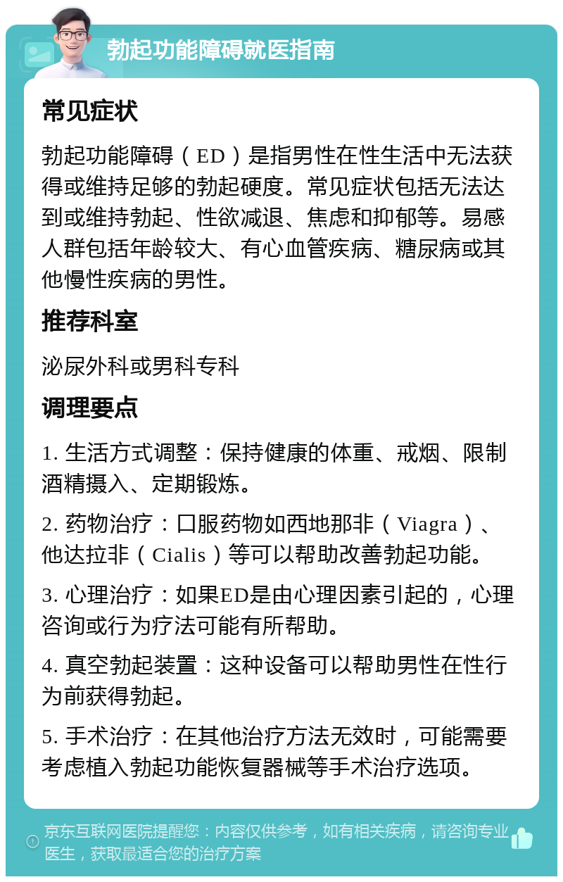 勃起功能障碍就医指南 常见症状 勃起功能障碍（ED）是指男性在性生活中无法获得或维持足够的勃起硬度。常见症状包括无法达到或维持勃起、性欲减退、焦虑和抑郁等。易感人群包括年龄较大、有心血管疾病、糖尿病或其他慢性疾病的男性。 推荐科室 泌尿外科或男科专科 调理要点 1. 生活方式调整：保持健康的体重、戒烟、限制酒精摄入、定期锻炼。 2. 药物治疗：口服药物如西地那非（Viagra）、他达拉非（Cialis）等可以帮助改善勃起功能。 3. 心理治疗：如果ED是由心理因素引起的，心理咨询或行为疗法可能有所帮助。 4. 真空勃起装置：这种设备可以帮助男性在性行为前获得勃起。 5. 手术治疗：在其他治疗方法无效时，可能需要考虑植入勃起功能恢复器械等手术治疗选项。