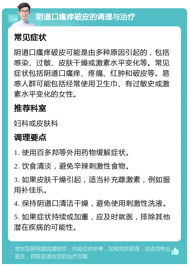 阴道口瘙痒破皮的调理与治疗 常见症状 阴道口瘙痒破皮可能是由多种原因引起的，包括感染、过敏、皮肤干燥或激素水平变化等。常见症状包括阴道口瘙痒、疼痛、红肿和破皮等。易感人群可能包括经常使用卫生巾、有过敏史或激素水平变化的女性。 推荐科室 妇科或皮肤科 调理要点 1. 使用百多邦等外用药物缓解症状。 2. 饮食清淡，避免辛辣刺激性食物。 3. 如果皮肤干燥引起，适当补充雌激素，例如服用补佳乐。 4. 保持阴道口清洁干燥，避免使用刺激性洗液。 5. 如果症状持续或加重，应及时就医，排除其他潜在疾病的可能性。