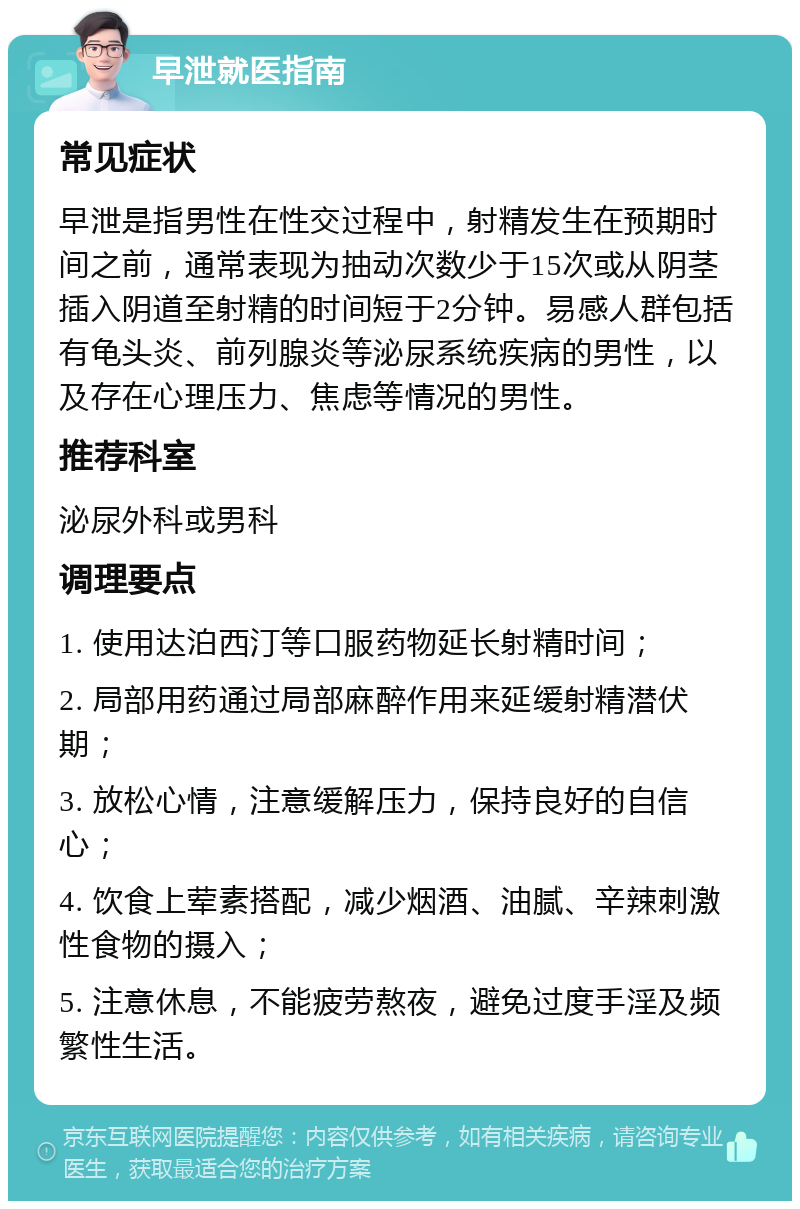 早泄就医指南 常见症状 早泄是指男性在性交过程中，射精发生在预期时间之前，通常表现为抽动次数少于15次或从阴茎插入阴道至射精的时间短于2分钟。易感人群包括有龟头炎、前列腺炎等泌尿系统疾病的男性，以及存在心理压力、焦虑等情况的男性。 推荐科室 泌尿外科或男科 调理要点 1. 使用达泊西汀等口服药物延长射精时间； 2. 局部用药通过局部麻醉作用来延缓射精潜伏期； 3. 放松心情，注意缓解压力，保持良好的自信心； 4. 饮食上荤素搭配，减少烟酒、油腻、辛辣刺激性食物的摄入； 5. 注意休息，不能疲劳熬夜，避免过度手淫及频繁性生活。