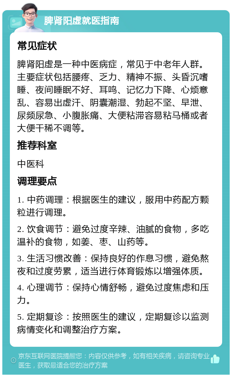 脾肾阳虚就医指南 常见症状 脾肾阳虚是一种中医病症，常见于中老年人群。主要症状包括腰疼、乏力、精神不振、头昏沉嗜睡、夜间睡眠不好、耳鸣、记忆力下降、心烦意乱、容易出虚汗、阴囊潮湿、勃起不坚、早泄、尿频尿急、小腹胀痛、大便粘滞容易粘马桶或者大便干稀不调等。 推荐科室 中医科 调理要点 1. 中药调理：根据医生的建议，服用中药配方颗粒进行调理。 2. 饮食调节：避免过度辛辣、油腻的食物，多吃温补的食物，如姜、枣、山药等。 3. 生活习惯改善：保持良好的作息习惯，避免熬夜和过度劳累，适当进行体育锻炼以增强体质。 4. 心理调节：保持心情舒畅，避免过度焦虑和压力。 5. 定期复诊：按照医生的建议，定期复诊以监测病情变化和调整治疗方案。