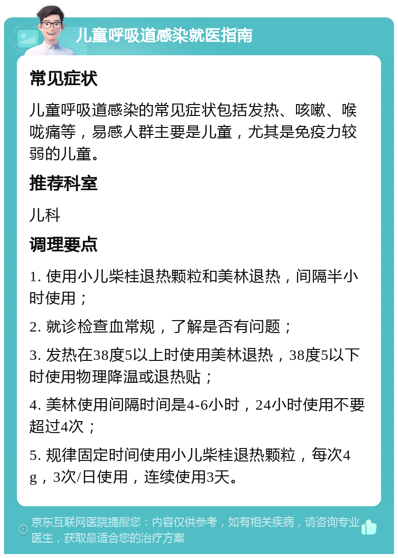 儿童呼吸道感染就医指南 常见症状 儿童呼吸道感染的常见症状包括发热、咳嗽、喉咙痛等，易感人群主要是儿童，尤其是免疫力较弱的儿童。 推荐科室 儿科 调理要点 1. 使用小儿柴桂退热颗粒和美林退热，间隔半小时使用； 2. 就诊检查血常规，了解是否有问题； 3. 发热在38度5以上时使用美林退热，38度5以下时使用物理降温或退热贴； 4. 美林使用间隔时间是4-6小时，24小时使用不要超过4次； 5. 规律固定时间使用小儿柴桂退热颗粒，每次4g，3次/日使用，连续使用3天。