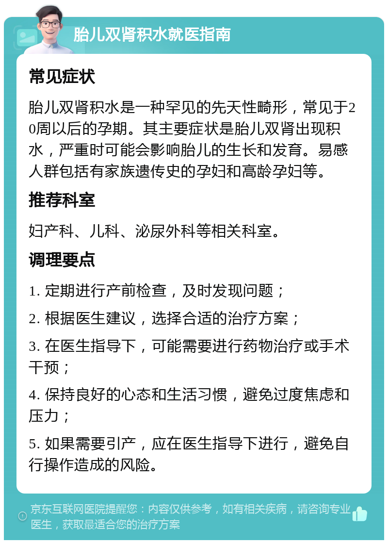 胎儿双肾积水就医指南 常见症状 胎儿双肾积水是一种罕见的先天性畸形，常见于20周以后的孕期。其主要症状是胎儿双肾出现积水，严重时可能会影响胎儿的生长和发育。易感人群包括有家族遗传史的孕妇和高龄孕妇等。 推荐科室 妇产科、儿科、泌尿外科等相关科室。 调理要点 1. 定期进行产前检查，及时发现问题； 2. 根据医生建议，选择合适的治疗方案； 3. 在医生指导下，可能需要进行药物治疗或手术干预； 4. 保持良好的心态和生活习惯，避免过度焦虑和压力； 5. 如果需要引产，应在医生指导下进行，避免自行操作造成的风险。