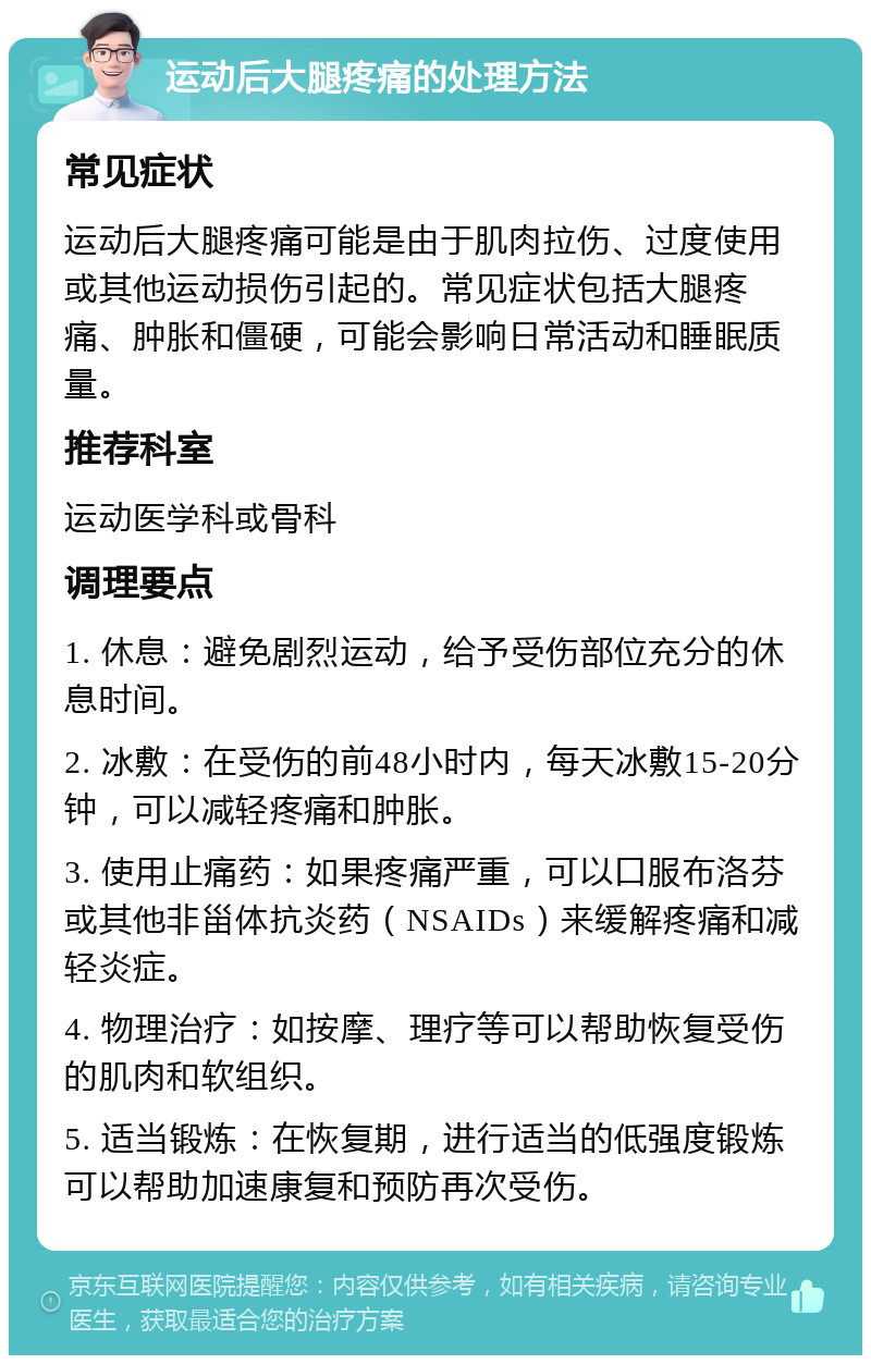 运动后大腿疼痛的处理方法 常见症状 运动后大腿疼痛可能是由于肌肉拉伤、过度使用或其他运动损伤引起的。常见症状包括大腿疼痛、肿胀和僵硬，可能会影响日常活动和睡眠质量。 推荐科室 运动医学科或骨科 调理要点 1. 休息：避免剧烈运动，给予受伤部位充分的休息时间。 2. 冰敷：在受伤的前48小时内，每天冰敷15-20分钟，可以减轻疼痛和肿胀。 3. 使用止痛药：如果疼痛严重，可以口服布洛芬或其他非甾体抗炎药（NSAIDs）来缓解疼痛和减轻炎症。 4. 物理治疗：如按摩、理疗等可以帮助恢复受伤的肌肉和软组织。 5. 适当锻炼：在恢复期，进行适当的低强度锻炼可以帮助加速康复和预防再次受伤。