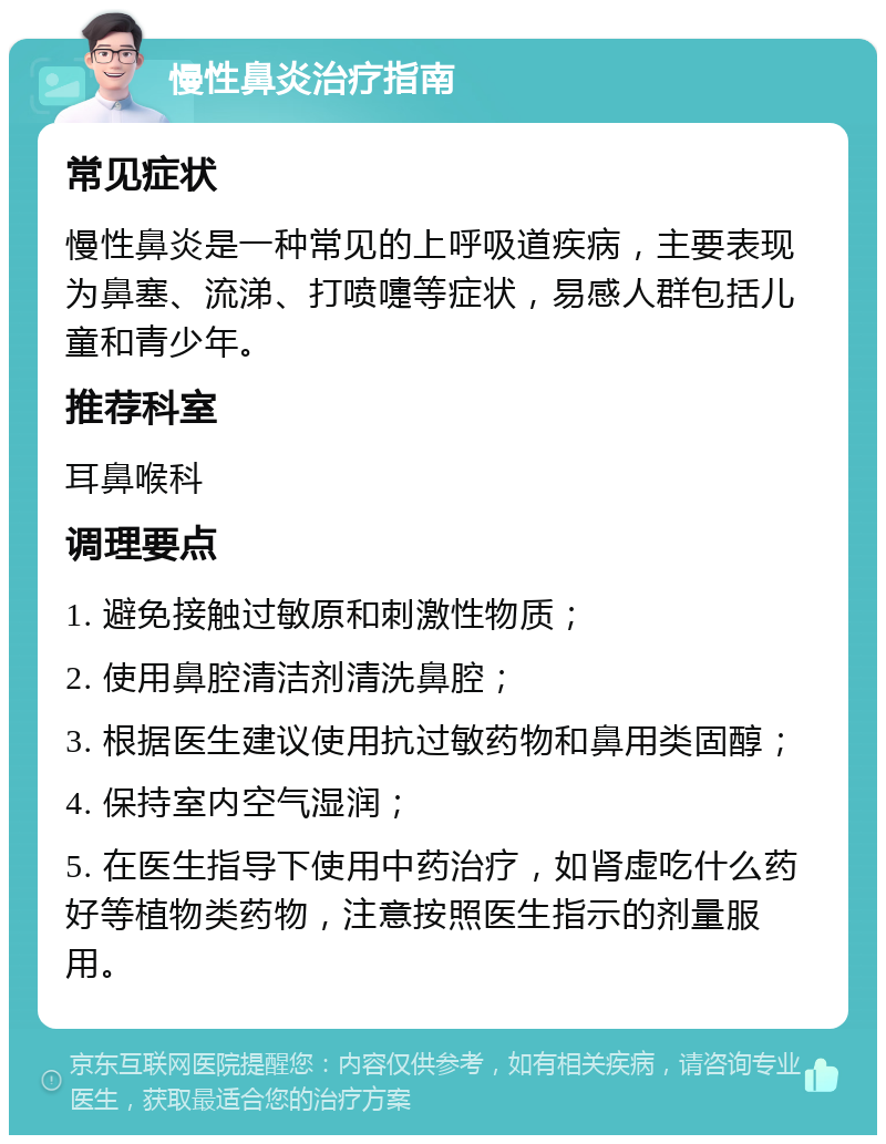 慢性鼻炎治疗指南 常见症状 慢性鼻炎是一种常见的上呼吸道疾病，主要表现为鼻塞、流涕、打喷嚏等症状，易感人群包括儿童和青少年。 推荐科室 耳鼻喉科 调理要点 1. 避免接触过敏原和刺激性物质； 2. 使用鼻腔清洁剂清洗鼻腔； 3. 根据医生建议使用抗过敏药物和鼻用类固醇； 4. 保持室内空气湿润； 5. 在医生指导下使用中药治疗，如肾虚吃什么药好等植物类药物，注意按照医生指示的剂量服用。